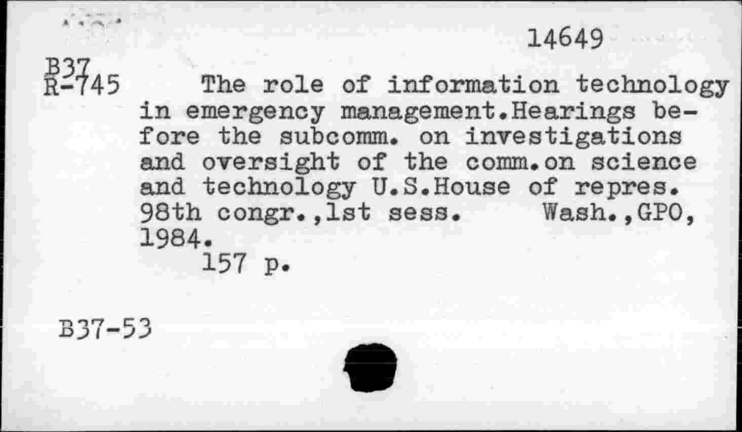 ﻿14649
The role of information technologyin emergency management.Hearings before the subcomm, on investigations and oversight of the comm.on science and technology U.S.House of repres. 98th congr.,1st sess. Wash.,GPO, 1984.
157 p.
-n n»-7 C O DJ I